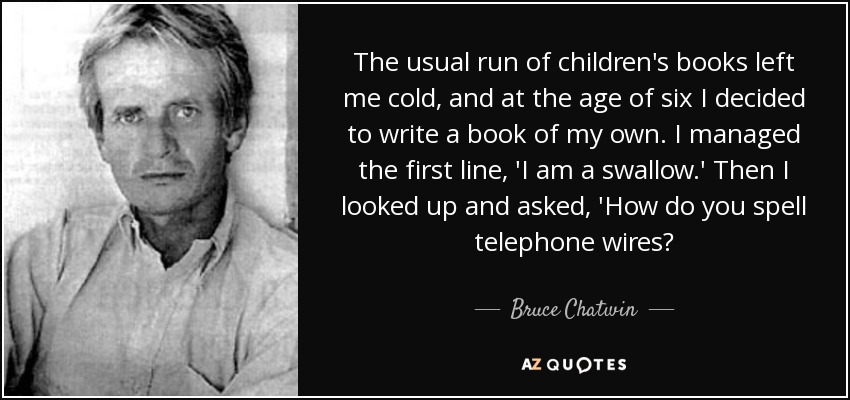 The usual run of children's books left me cold, and at the age of six I decided to write a book of my own. I managed the first line, 'I am a swallow.' Then I looked up and asked, 'How do you spell telephone wires? - Bruce Chatwin
