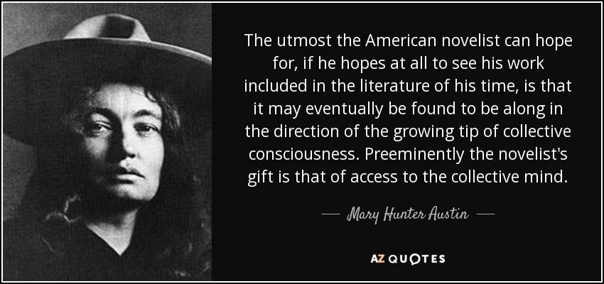 The utmost the American novelist can hope for, if he hopes at all to see his work included in the literature of his time, is that it may eventually be found to be along in the direction of the growing tip of collective consciousness. Preeminently the novelist's gift is that of access to the collective mind. - Mary Hunter Austin