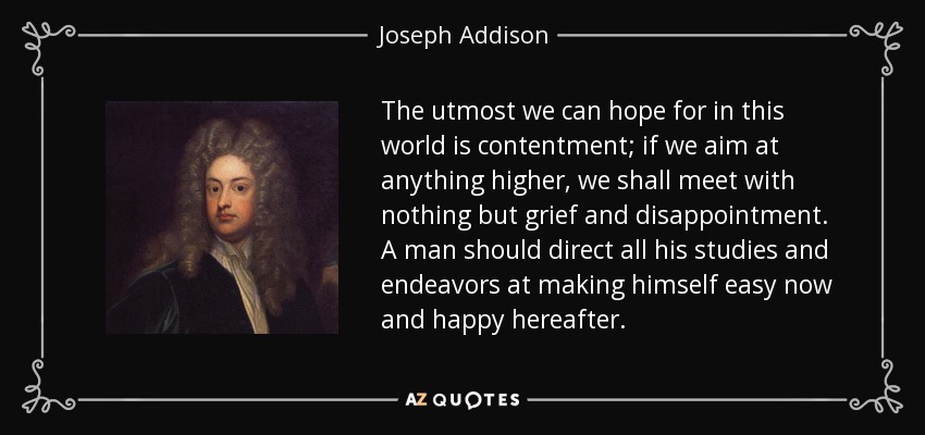 The utmost we can hope for in this world is contentment; if we aim at anything higher, we shall meet with nothing but grief and disappointment. A man should direct all his studies and endeavors at making himself easy now and happy hereafter. - Joseph Addison