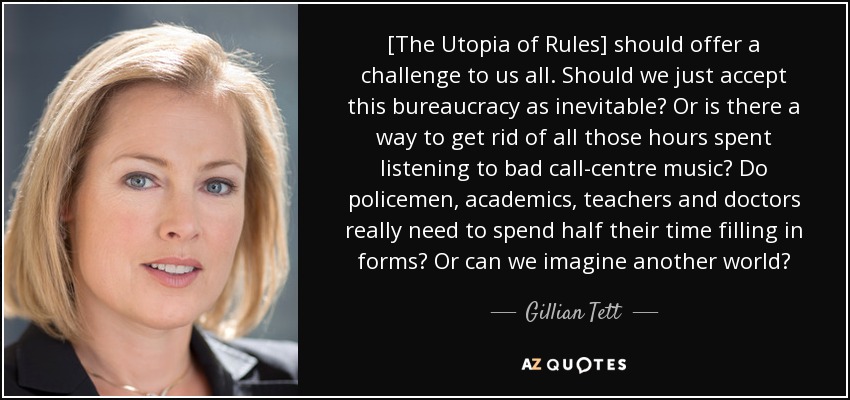 [The Utopia of Rules] should offer a challenge to us all. Should we just accept this bureaucracy as inevitable? Or is there a way to get rid of all those hours spent listening to bad call-centre music? Do policemen, academics, teachers and doctors really need to spend half their time filling in forms? Or can we imagine another world? - Gillian Tett