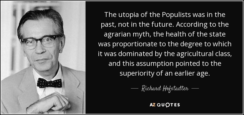 The utopia of the Populists was in the past, not in the future. According to the agrarian myth, the health of the state was proportionate to the degree to which it was dominated by the agricultural class, and this assumption pointed to the superiority of an earlier age. - Richard Hofstadter
