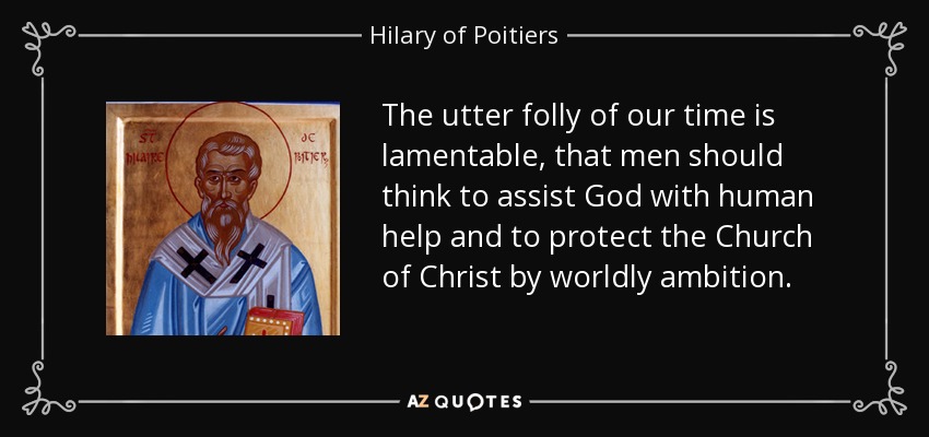 The utter folly of our time is lamentable, that men should think to assist God with human help and to protect the Church of Christ by worldly ambition. - Hilary of Poitiers