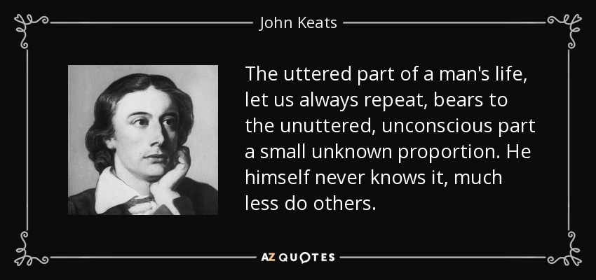 The uttered part of a man's life, let us always repeat, bears to the unuttered, unconscious part a small unknown proportion. He himself never knows it, much less do others. - John Keats