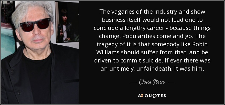 The vagaries of the industry and show business itself would not lead one to conclude a lengthy career - because things change. Popularities come and go. The tragedy of it is that somebody like Robin Williams should suffer from that, and be driven to commit suicide. If ever there was an untimely, unfair death, it was him. - Chris Stein