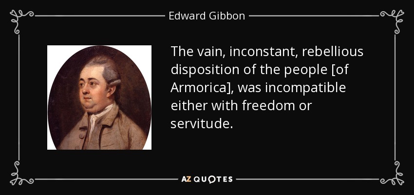 The vain, inconstant, rebellious disposition of the people [of Armorica], was incompatible either with freedom or servitude. - Edward Gibbon
