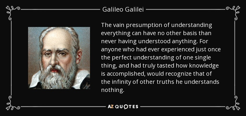 The vain presumption of understanding everything can have no other basis than never having understood anything. For anyone who had ever experienced just once the perfect understanding of one single thing, and had truly tasted how knowledge is accomplished, would recognize that of the infinity of other truths he understands nothing. - Galileo Galilei
