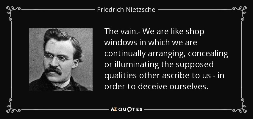The vain.- We are like shop windows in which we are continually arranging, concealing or illuminating the supposed qualities other ascribe to us - in order to deceive ourselves. - Friedrich Nietzsche