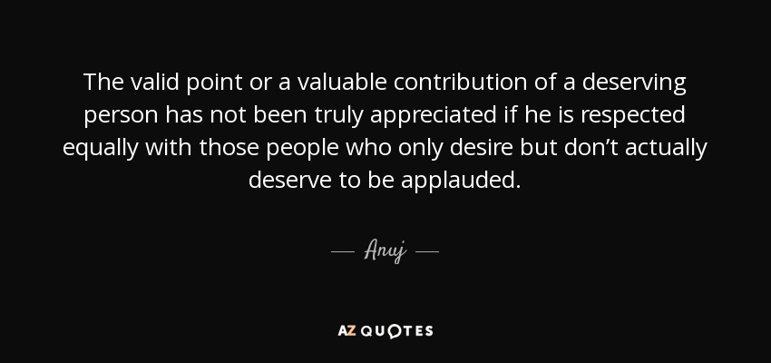 The valid point or a valuable contribution of a deserving person has not been truly appreciated if he is respected equally with those people who only desire but don’t actually deserve to be applauded. - Anuj