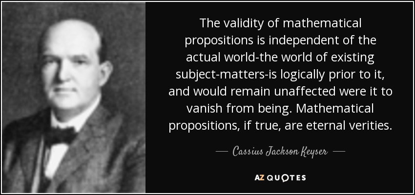 The validity of mathematical propositions is independent of the actual world-the world of existing subject-matters-is logically prior to it, and would remain unaffected were it to vanish from being. Mathematical propositions, if true, are eternal verities. - Cassius Jackson Keyser