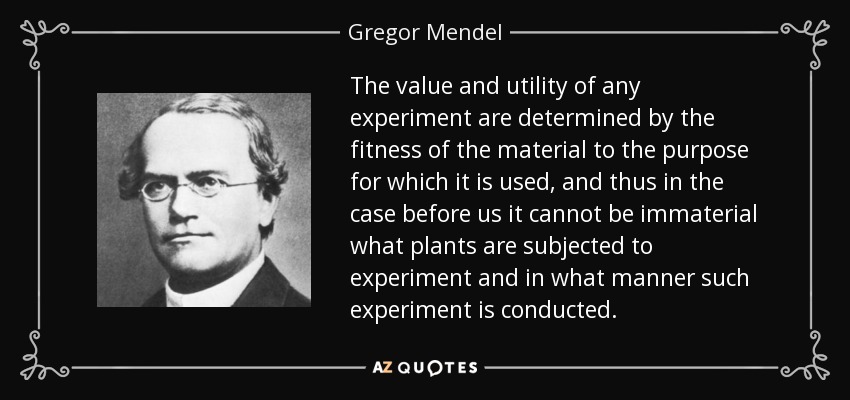 The value and utility of any experiment are determined by the fitness of the material to the purpose for which it is used, and thus in the case before us it cannot be immaterial what plants are subjected to experiment and in what manner such experiment is conducted. - Gregor Mendel