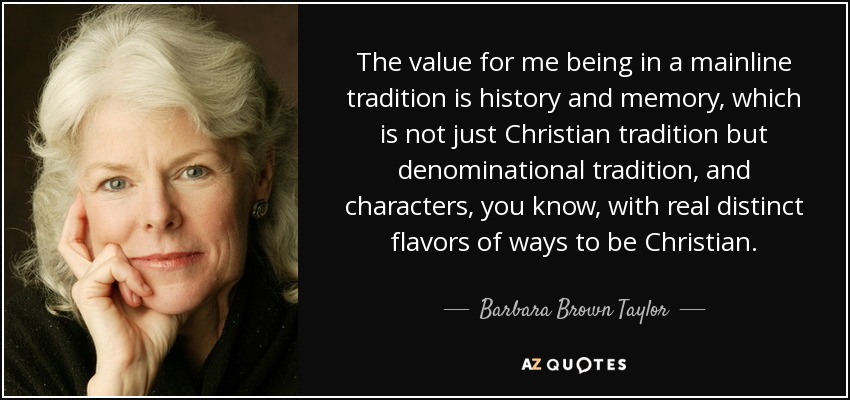 The value for me being in a mainline tradition is history and memory, which is not just Christian tradition but denominational tradition, and characters, you know, with real distinct flavors of ways to be Christian. - Barbara Brown Taylor