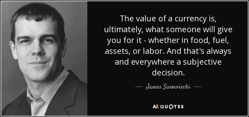 The value of a currency is, ultimately, what someone will give you for it - whether in food, fuel, assets, or labor. And that's always and everywhere a subjective decision. - James Surowiecki