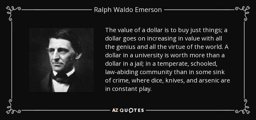 The value of a dollar is to buy just things; a dollar goes on increasing in value with all the genius and all the virtue of the world. A dollar in a university is worth more than a dollar in a jail; in a temperate, schooled, law-abiding community than in some sink of crime, where dice, knives, and arsenic are in constant play. - Ralph Waldo Emerson