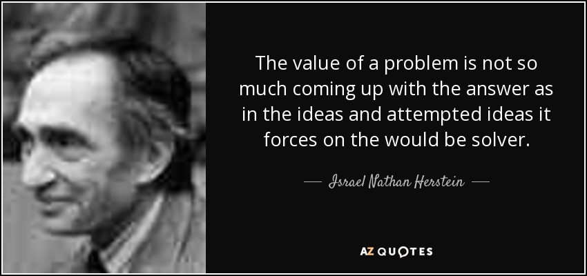 The value of a problem is not so much coming up with the answer as in the ideas and attempted ideas it forces on the would be solver. - Israel Nathan Herstein