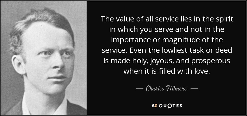 The value of all service lies in the spirit in which you serve and not in the importance or magnitude of the service. Even the lowliest task or deed is made holy, joyous, and prosperous when it is filled with love. - Charles Fillmore
