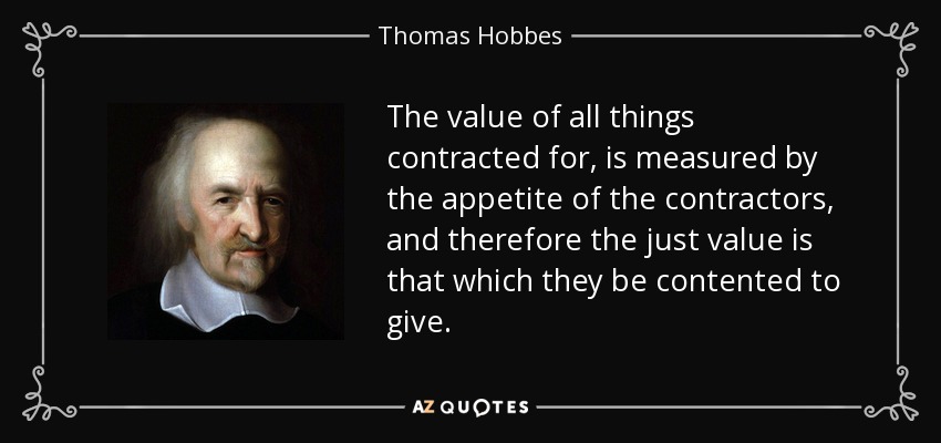 The value of all things contracted for, is measured by the appetite of the contractors, and therefore the just value is that which they be contented to give. - Thomas Hobbes
