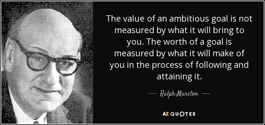 The value of an ambitious goal is not measured by what it will bring to you. The worth of a goal is measured by what it will make of you in the process of following and attaining it. - Ralph Marston