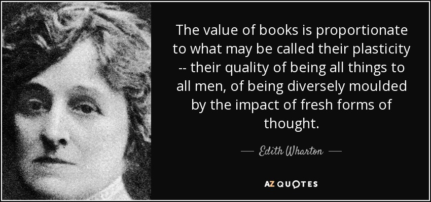 The value of books is proportionate to what may be called their plasticity -- their quality of being all things to all men, of being diversely moulded by the impact of fresh forms of thought. - Edith Wharton