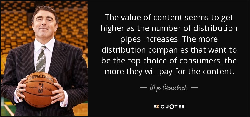 The value of content seems to get higher as the number of distribution pipes increases. The more distribution companies that want to be the top choice of consumers, the more they will pay for the content. - Wyc Grousbeck