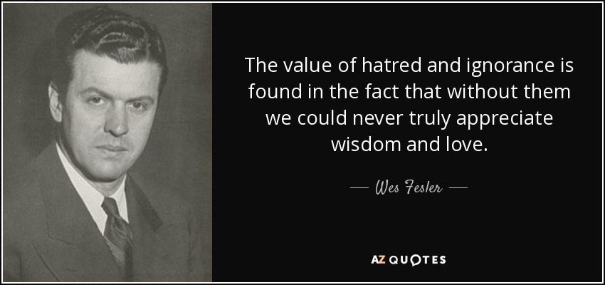 The value of hatred and ignorance is found in the fact that without them we could never truly appreciate wisdom and love. - Wes Fesler