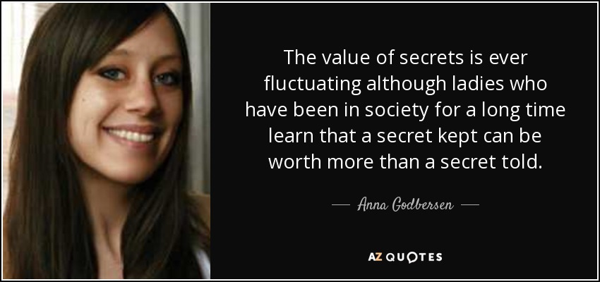 The value of secrets is ever fluctuating although ladies who have been in society for a long time learn that a secret kept can be worth more than a secret told. - Anna Godbersen