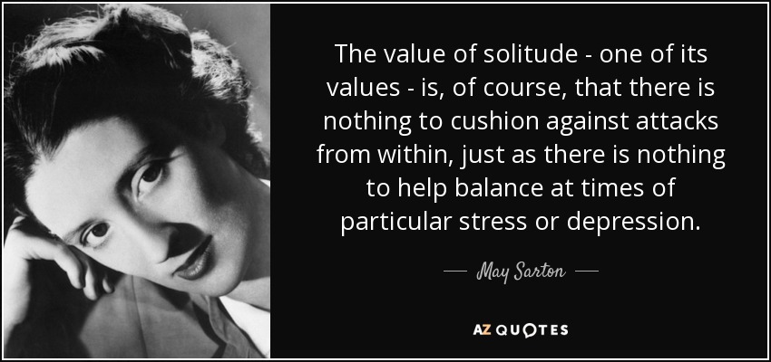 The value of solitude - one of its values - is, of course, that there is nothing to cushion against attacks from within, just as there is nothing to help balance at times of particular stress or depression. - May Sarton