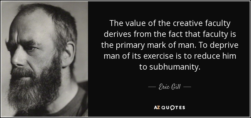 The value of the creative faculty derives from the fact that faculty is the primary mark of man. To deprive man of its exercise is to reduce him to subhumanity. - Eric Gill