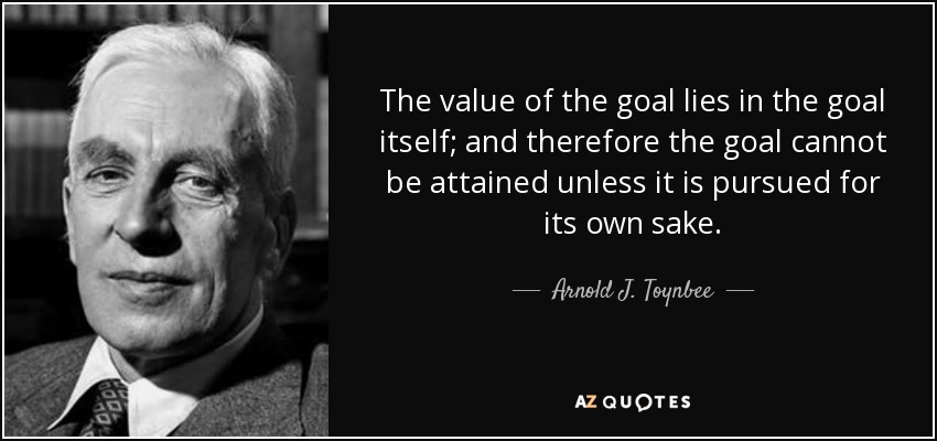 The value of the goal lies in the goal itself; and therefore the goal cannot be attained unless it is pursued for its own sake. - Arnold J. Toynbee