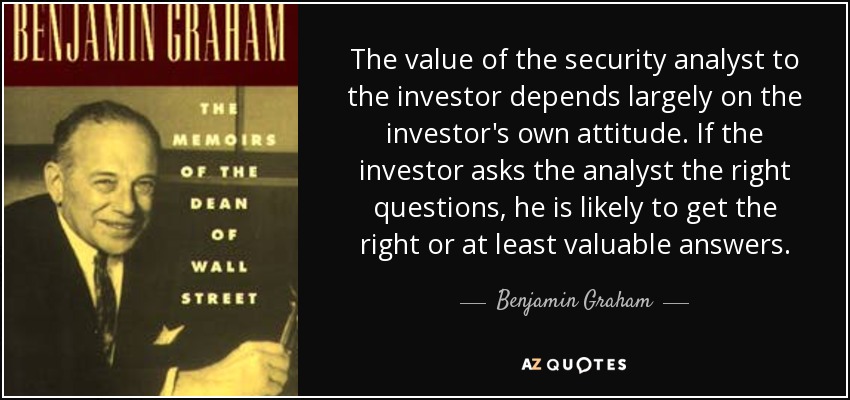 The value of the security analyst to the investor depends largely on the investor's own attitude. If the investor asks the analyst the right questions, he is likely to get the right or at least valuable answers. - Benjamin Graham