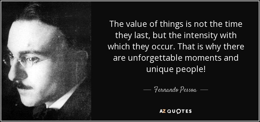 The value of things is not the time they last, but the intensity with which they occur. That is why there are unforgettable moments and unique people! - Fernando Pessoa