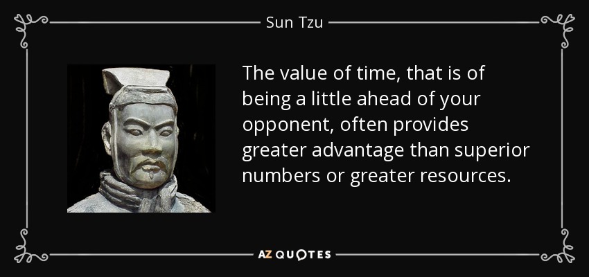The value of time, that is of being a little ahead of your opponent, often provides greater advantage than superior numbers or greater resources. - Sun Tzu