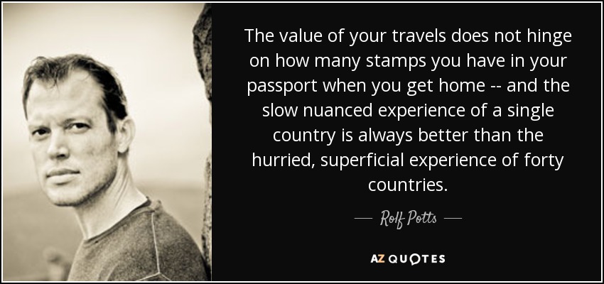 The value of your travels does not hinge on how many stamps you have in your passport when you get home -- and the slow nuanced experience of a single country is always better than the hurried, superficial experience of forty countries. - Rolf Potts