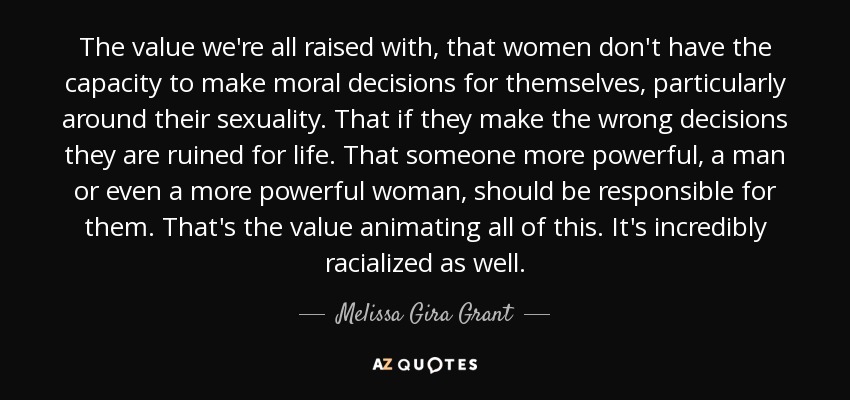 The value we're all raised with, that women don't have the capacity to make moral decisions for themselves, particularly around their sexuality. That if they make the wrong decisions they are ruined for life. That someone more powerful, a man or even a more powerful woman, should be responsible for them. That's the value animating all of this. It's incredibly racialized as well. - Melissa Gira Grant