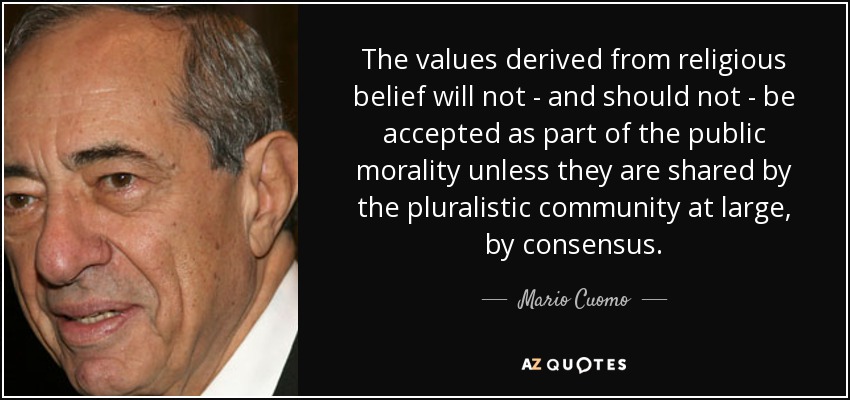 The values derived from religious belief will not - and should not - be accepted as part of the public morality unless they are shared by the pluralistic community at large, by consensus. - Mario Cuomo