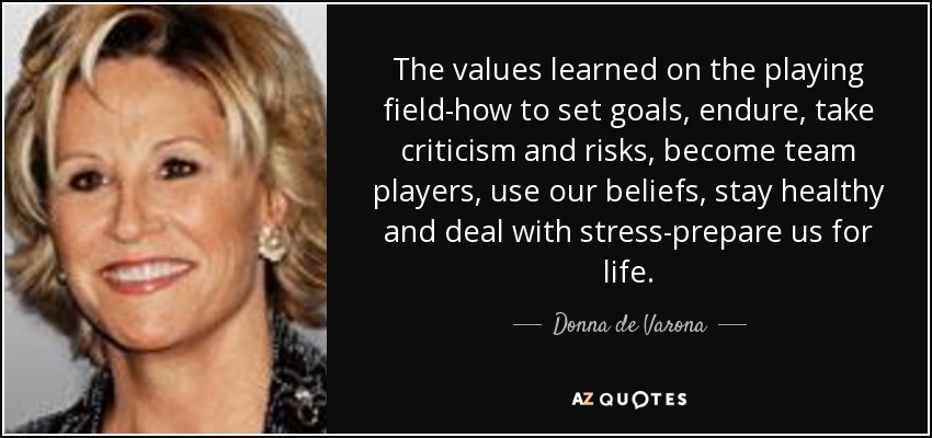 The values learned on the playing field-how to set goals, endure, take criticism and risks, become team players, use our beliefs, stay healthy and deal with stress-prepare us for life. - Donna de Varona