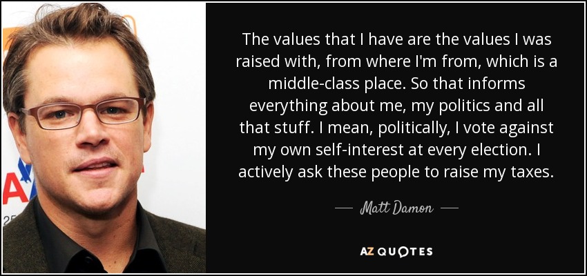 The values that I have are the values I was raised with, from where I'm from, which is a middle-class place. So that informs everything about me, my politics and all that stuff. I mean, politically, I vote against my own self-interest at every election. I actively ask these people to raise my taxes. - Matt Damon