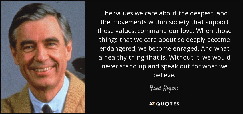 The values we care about the deepest, and the movements within society that support those values, command our love. When those things that we care about so deeply become endangered, we become enraged. And what a healthy thing that is! Without it, we would never stand up and speak out for what we believe. - Fred Rogers
