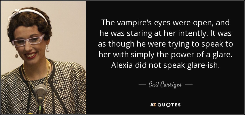 The vampire's eyes were open, and he was staring at her intently. It was as though he were trying to speak to her with simply the power of a glare. Alexia did not speak glare-ish. - Gail Carriger