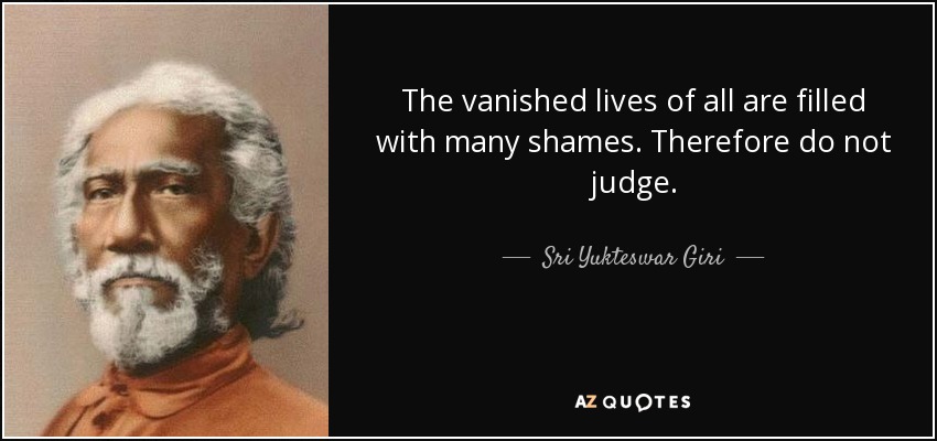 The vanished lives of all are filled with many shames. Therefore do not judge. - Sri Yukteswar Giri