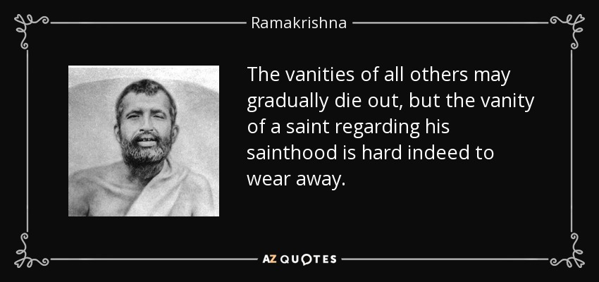 The vanities of all others may gradually die out, but the vanity of a saint regarding his sainthood is hard indeed to wear away. - Ramakrishna