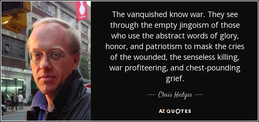 The vanquished know war. They see through the empty jingoism of those who use the abstract words of glory, honor, and patriotism to mask the cries of the wounded, the senseless killing, war profiteering, and chest-pounding grief. - Chris Hedges