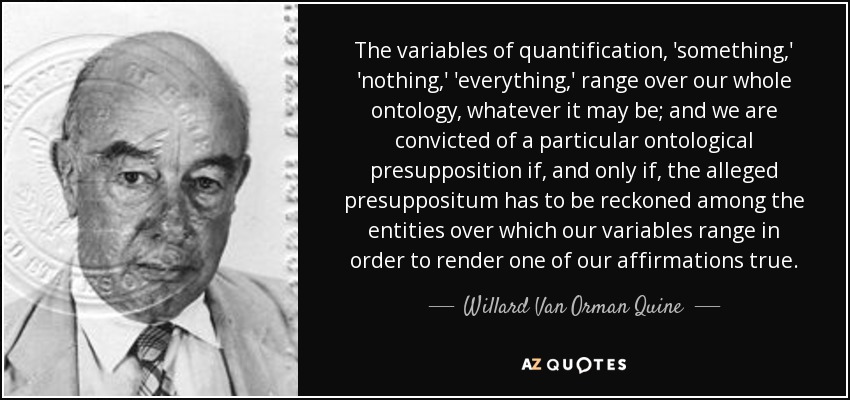 The variables of quantification, 'something,' 'nothing,' 'everything,' range over our whole ontology, whatever it may be; and we are convicted of a particular ontological presupposition if, and only if, the alleged presuppositum has to be reckoned among the entities over which our variables range in order to render one of our affirmations true. - Willard Van Orman Quine