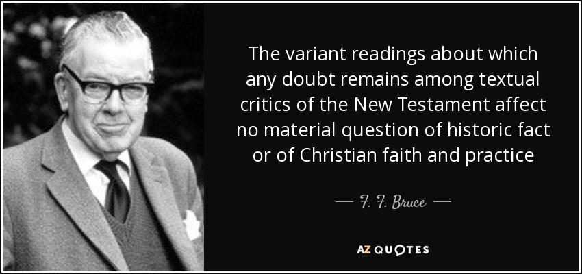 The variant readings about which any doubt remains among textual critics of the New Testament affect no material question of historic fact or of Christian faith and practice - F. F. Bruce