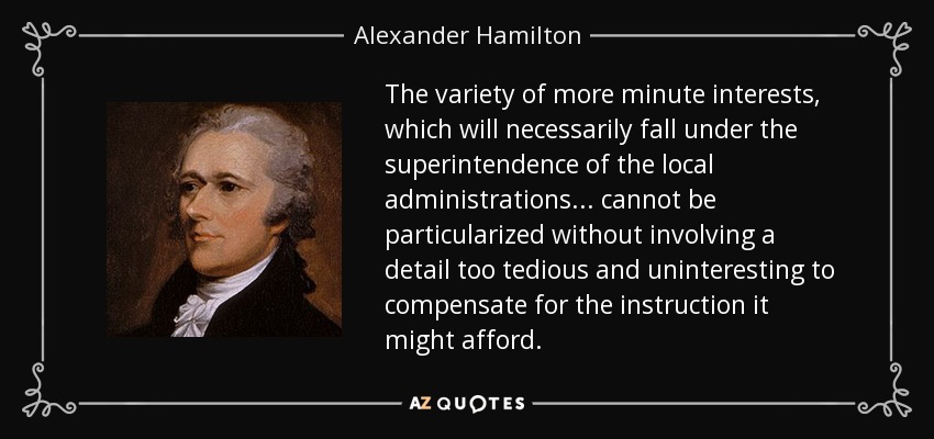 The variety of more minute interests, which will necessarily fall under the superintendence of the local administrations . . . cannot be particularized without involving a detail too tedious and uninteresting to compensate for the instruction it might afford. - Alexander Hamilton