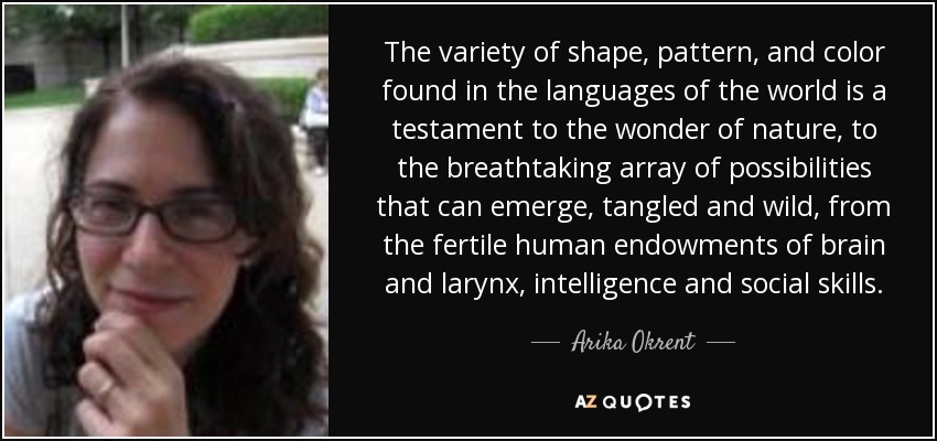 The variety of shape, pattern, and color found in the languages of the world is a testament to the wonder of nature, to the breathtaking array of possibilities that can emerge, tangled and wild, from the fertile human endowments of brain and larynx, intelligence and social skills. - Arika Okrent