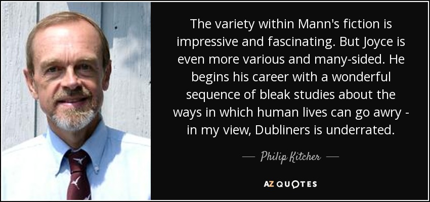 The variety within Mann's fiction is impressive and fascinating. But Joyce is even more various and many-sided. He begins his career with a wonderful sequence of bleak studies about the ways in which human lives can go awry - in my view, Dubliners is underrated. - Philip Kitcher