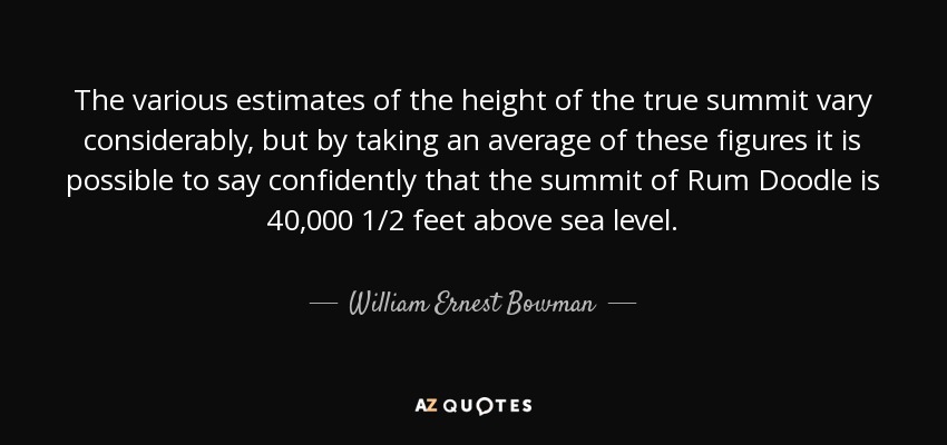 The various estimates of the height of the true summit vary considerably, but by taking an average of these figures it is possible to say confidently that the summit of Rum Doodle is 40,000 1/2 feet above sea level. - William Ernest Bowman