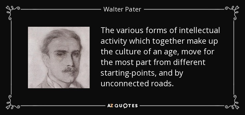 The various forms of intellectual activity which together make up the culture of an age, move for the most part from different starting-points, and by unconnected roads. - Walter Pater