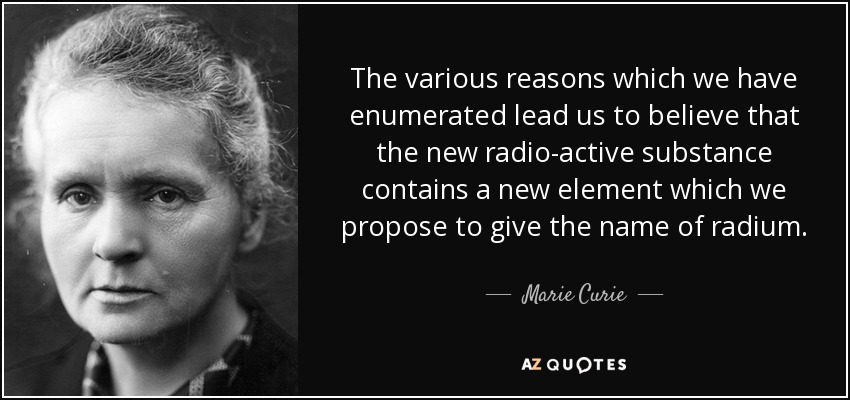 The various reasons which we have enumerated lead us to believe that the new radio-active substance contains a new element which we propose to give the name of radium. - Marie Curie