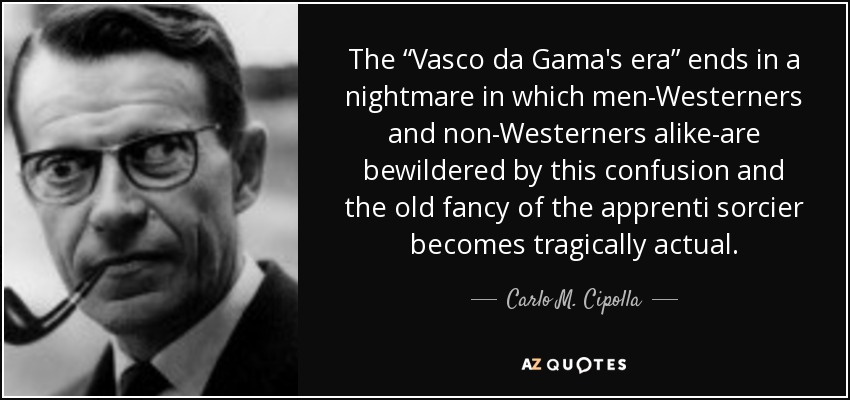 The “Vasco da Gama's era” ends in a nightmare in which men-Westerners and non-Westerners alike-are bewildered by this confusion and the old fancy of the apprenti sorcier becomes tragically actual. - Carlo M. Cipolla